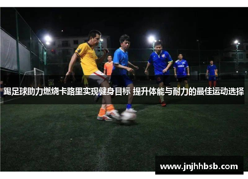 踢足球助力燃烧卡路里实现健身目标 提升体能与耐力的最佳运动选择